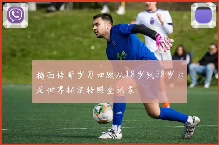梅西传奇岁月回顾从18岁到38岁六届世界杯定妆照全记录
