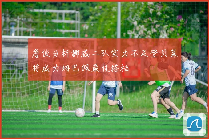詹俊分析挪威二队实力不足登贝莱将成为姆巴佩最佳搭档