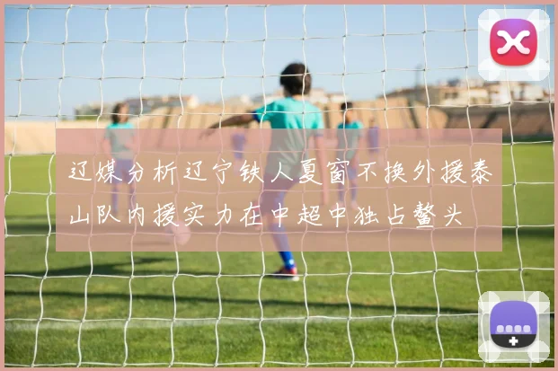 辽媒分析辽宁铁人夏窗不换外援泰山队内援实力在中超中独占鳌头