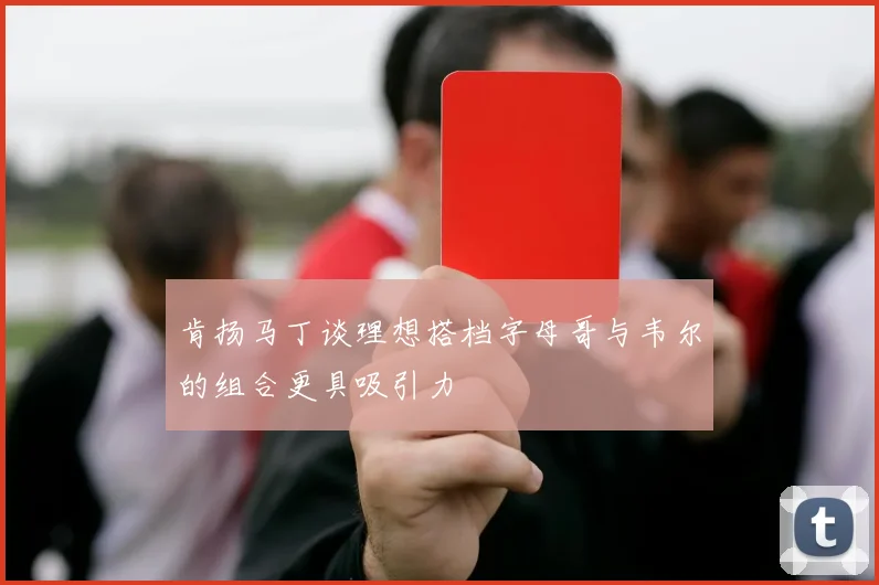 肯扬马丁谈理想搭档字母哥与韦尔的组合更具吸引力