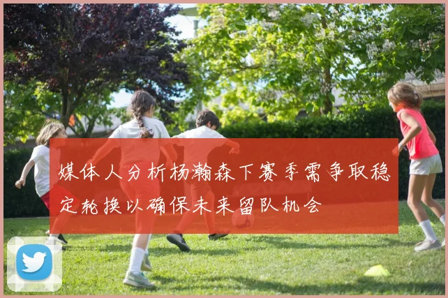 媒体人分析杨瀚森下赛季需争取稳定轮换以确保未来留队机会
