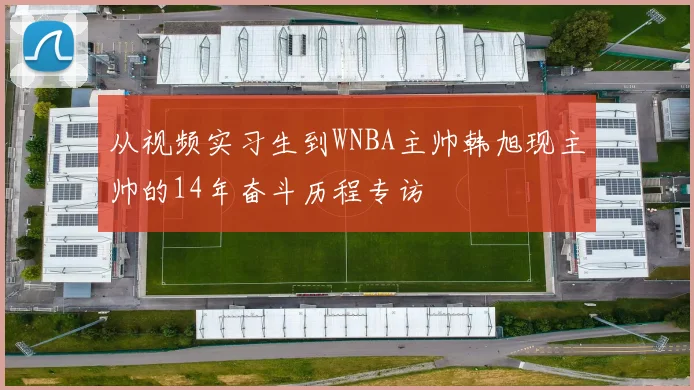 从视频实习生到WNBA主帅韩旭现主帅的14年奋斗历程专访