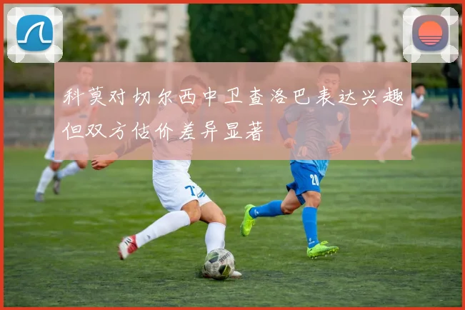 科莫对切尔西中卫查洛巴表达兴趣但双方估价差异显著