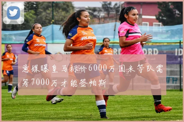 意媒曝皇马标价6000万国米等队需筹7000万才能签帕斯