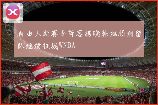 自由人新赛季阵容揭晓韩旭顺利留队继续征战WNBA