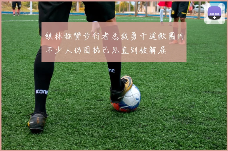 铁林称赞步行者总裁勇于道歉圈内不少人仍固执己见直到被解雇