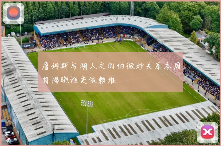 詹姆斯与湖人之间的微妙关系本周将揭晓谁更依赖谁