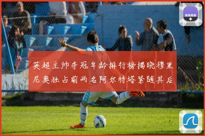 英超主帅夺冠年龄排行榜揭晓穆里尼奥独占前两名阿尔特塔紧随其后