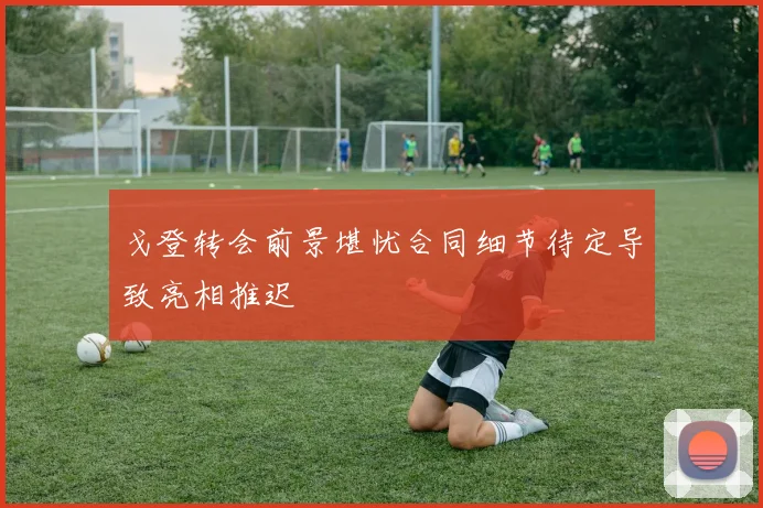 戈登转会前景堪忧合同细节待定导致亮相推迟
