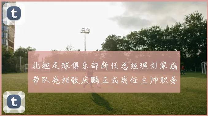 北控足球俱乐部新任总经理刘家成带队亮相张庆鹏正式离任主帅职务