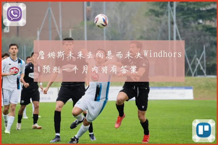 詹姆斯未来去向悬而未决Windhorst预测一个月内将有答案