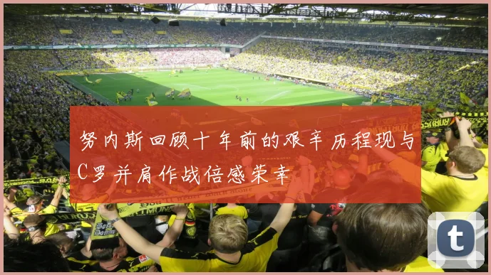 努内斯回顾十年前的艰辛历程现与C罗并肩作战倍感荣幸