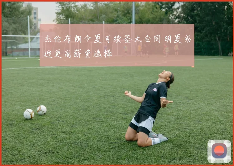 杰伦布朗今夏可续签大合同明夏或迎更高薪资选择