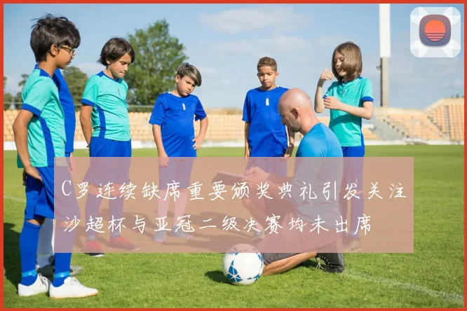 C罗连续缺席重要颁奖典礼引发关注沙超杯与亚冠二级决赛均未出席