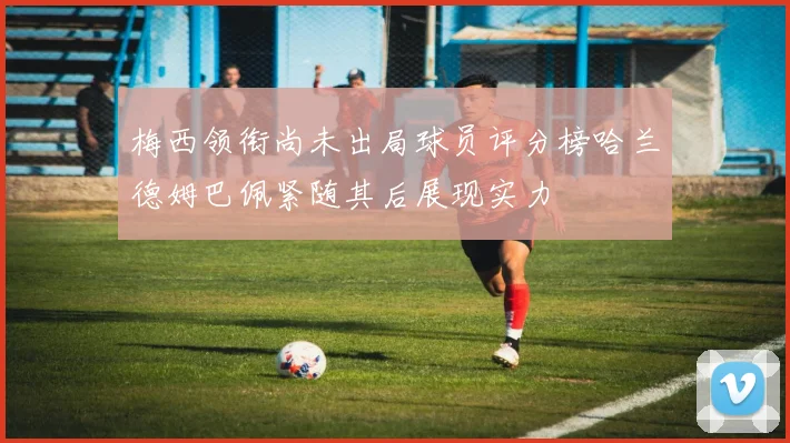 梅西领衔尚未出局球员评分榜哈兰德姆巴佩紧随其后展现实力