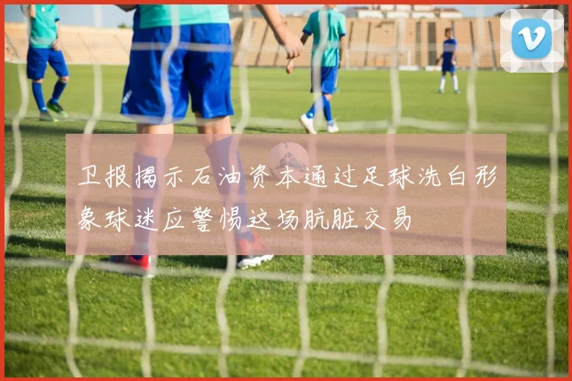 卫报揭示石油资本通过足球洗白形象球迷应警惕这场肮脏交易