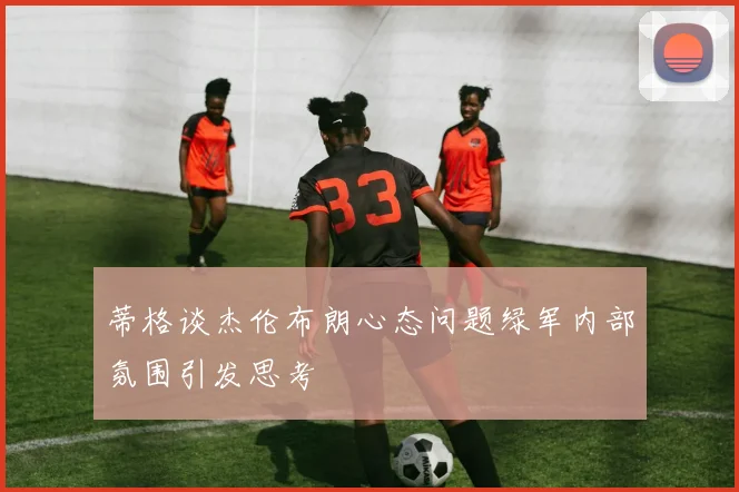 蒂格谈杰伦布朗心态问题绿军内部氛围引发思考