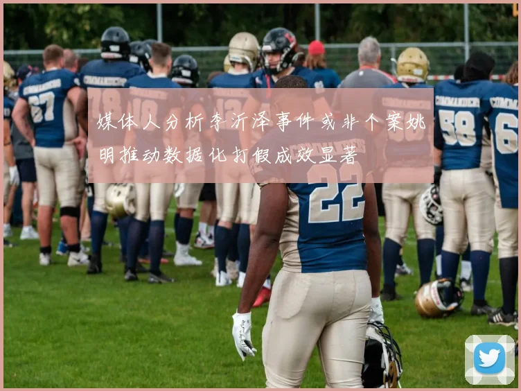 媒体人分析李沂泽事件或非个案姚明推动数据化打假成效显著