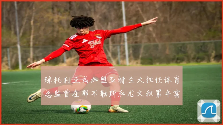 琼托利正式加盟亚特兰大担任体育总监曾在那不勒斯和尤文积累丰富经验